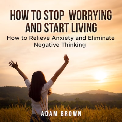 How To Stop Worrying and Start Living: How to Relieve Anxiety and Eliminate Negative Thinking