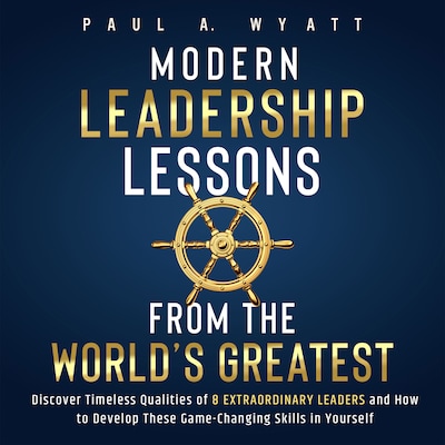 Modern Leadership: Lessons From the World's Greatest - Discover Timeless Qualities of 8 Extraordinary Leaders and How to Develop These Game-Changing Skills in Yourself