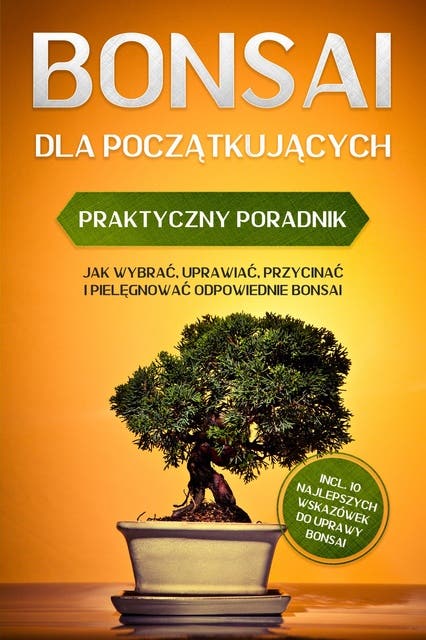 Bonsai dla Początkujących – Praktyczny Poradnik: Jak Wybrać, Uprawiać, Przycinać i Pielęgnować Odpowiednie Bonsai – incl. 10 Najlepszych Wskazówek do Uprawy Bonsai