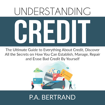 Understanding Credit: The Ultimate Guide to Everything About Credit, Discover All the Secrets on How You Can Establish, Manage, Repair and Erase Bad Credit By Yourself