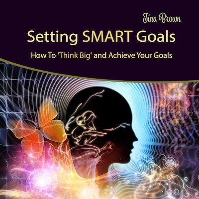 Setting Smart Goals: How to Think Big and Achieve Your Goals