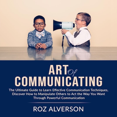 Art of Communicating: The Ultimate Guide to Learn Effective Communication Techniques, Discover How to Manipulate Others to Act the Way You Want Through Powerful Communication