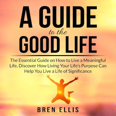 A Guide to the Good Life: The Essential Guide on How to Live a Meaningful Life, Discover How Living Your Life's Purpose Can Help You Live a Life of Significance