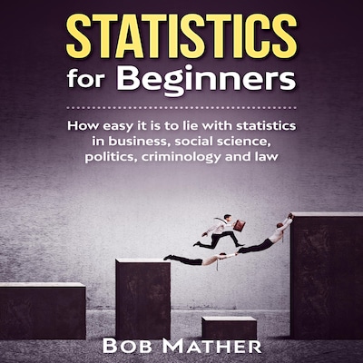 Statistics for Beginners: How easy it is to lie with statistics in business, social science, politics, criminology and law