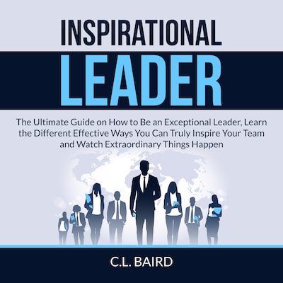 Inspirational Leader: The Ultimate Guide on How to Be an Exceptional Leader, Learn the Different Effective Ways You Can Truly Inspire Your Team and Watch Extraordinary Things Happen