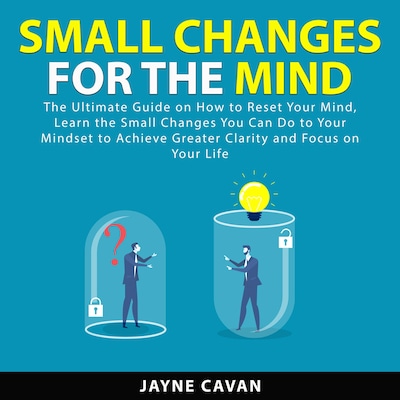 Small Changes for the Mind: The Ultimate Guide on How to Reset Your Mind, Learn the Small Changes You Can Do to Your Mindset to Achieve Greater Clarity and Focus on Your Life