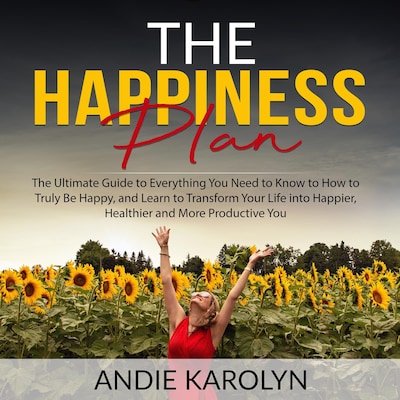The Happiness Plan: The Ultimate Guide to Everything You Need to Know to How to Truly Be Happy, and Learn to Transform Your Life into Happier, Healthier and More Productive You