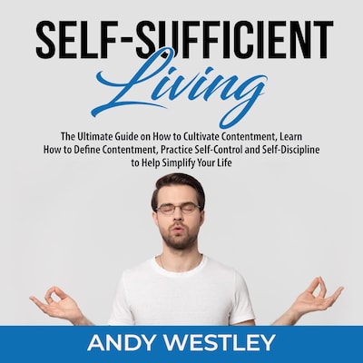 Self-Sufficient Living: The Ultimate Guide on How to Cultivate Contentment, Learn How to Define Contentment, Practice Self-Control and Self-Discipline to Help Simplify Your Life