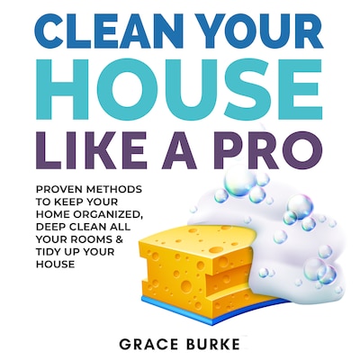 Clean Your House Like a Pro: Proven Methods To Keep Your Home Organized, Deep Clean All Your Rooms & Tidy Up Your House