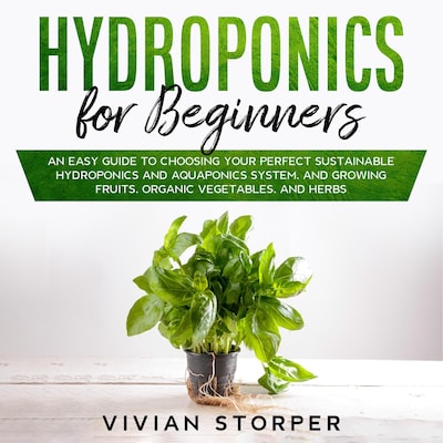 Hydroponics for Beginners: An Easy Guide to Choosing Your Perfect Sustainable Hydroponics and Aquaponics System, and Growing Fruits, Organic Vegetables, and Herbs