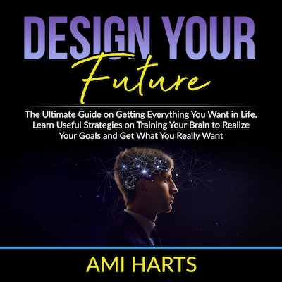 Design Your Future: The Ultimate Guide on Getting Everything You Want in Life, Learn Useful Strategies on Training Your Brain to Realize Your Goals and Get What You Really Want