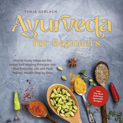 Ayurveda for Beginners How to Easily Integrate the Indian Self-Healing Principle Into Your Everyday Life and Find Holistic Health Step by Step Incl. The Most Delicious Ayurvedic Recipes