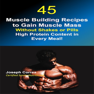 45 Muscle Building Recipes to Gain Muscle Mass Without Shakes or Pills: High Protein Content in Every Meal!