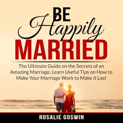Be Happily Married: The Ultimate Guide on the Secrets of an Amazing Marriage, Learn Useful Tips on How to Make Your Marriage Work to Make it Last – omslag til lydbogen af Rosalie Goswin