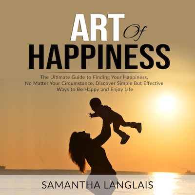Art of Happiness: The Ultimate Guide to Finding Your Happiness No Matter Your Circumstance, Discover Simple But Effective Ways to Be Happy and Enjoy Life