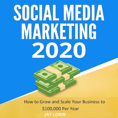 Social Media Marketing 2020:  How to Grow and Scale Your Business to $100,000 per Year