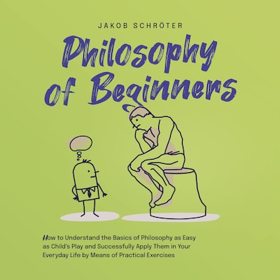 Philosophy for Beginners How to Understand the Basics of Philosophy as Easy as Child's Play and Successfully Apply Them in Your Everyday Life by Means of Practical Exercises