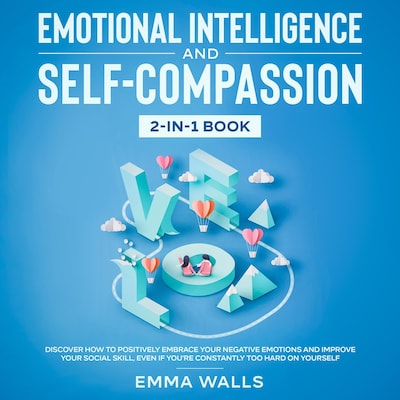Emotional Intelligence and Self-Compassion 2-in-1 Book Discover How to Positively Embrace Your Negative Emotions and Improve Your Social Skill, Even if You're Constantly Too Hard on Yourself