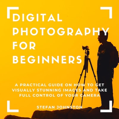 Digital Photography for Beginners: A Practical Guide on How to Get Visually Stunning Images and Take Full Control of Your Camera