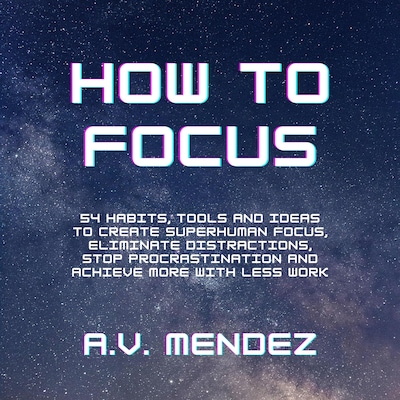 How to Focus: 54 Habits, Tools and Ideas to Create Superhuman Focus, Eliminate Distractions, Stop Procrastination and Achieve More With Less Work