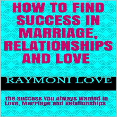 How to Find Success In Marriage, Relationships and Love:  The Success You Always Wanted in Love, Marriage and Relationships