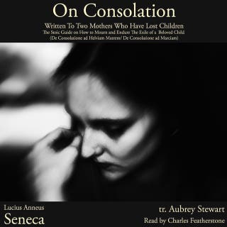 On Consolation: Written To Two Mothers Who Have Lost Children: The Stoic Guide on How to Mourn and Endure The Exile of a  Beloved Child (De Consolatione ad Helviam Matrem/ De Consolatione ad Marciam)