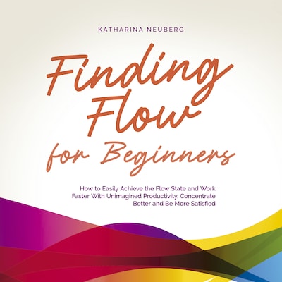 Finding Flow for Beginners: How to Easily Achieve the Flow State and Work Faster With Unimagined Productivity, Concentrate Better and Be More Satisfied