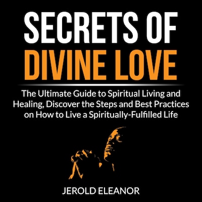 Secrets of Divine Love: The Ultimate Guide to Spiritual Living and Healing, Discover the Steps and Best Practices on How to Live a Spiritually-Fulfilled Life