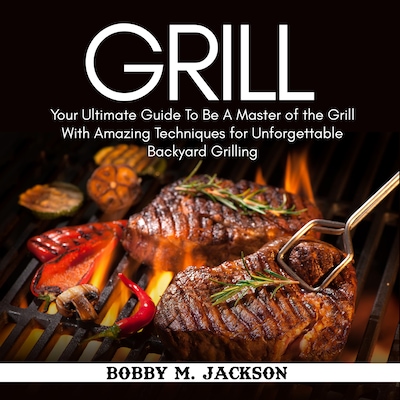 Grill: Your Ultimate Guide To Be A Master of the Grill With Amazing Techniques for Unforgettable Backyard Grilling