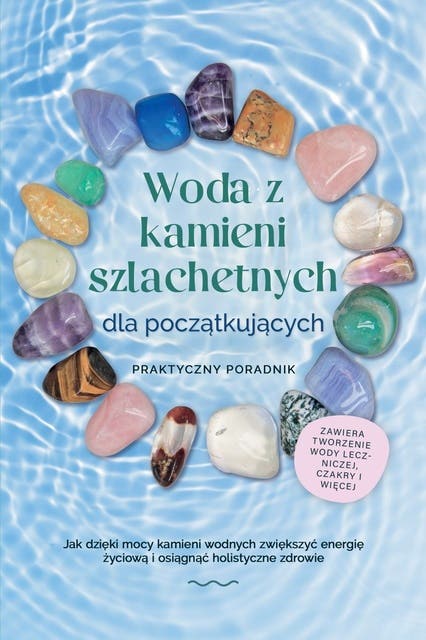 Woda z kamieni szlachetnych dla początkujących – Praktyczny poradnik: Jak dzięki mocy kamieni wodnych zwiększyć energię życiową i osiągnąć holistyczne zdrowie | zawiera: tworzenie wody leczniczej, czakry i więcej