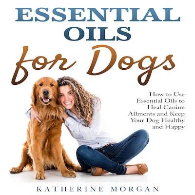 Essential Oils for Dogs: How to Use Essential Oils to Heal Canine Ailments and Keep Your Dog Healthy and Happy