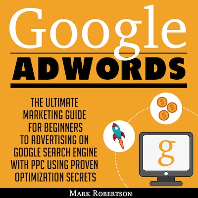 Google Adwords: The Ultimate Marketing Guide For Beginners To Advertising On Google Search Engine With Ppc Using Proven Optimization Secrets