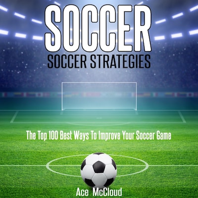 Soccer: Soccer Strategies: The Top 100 Best Ways To Improve Your Soccer Game
