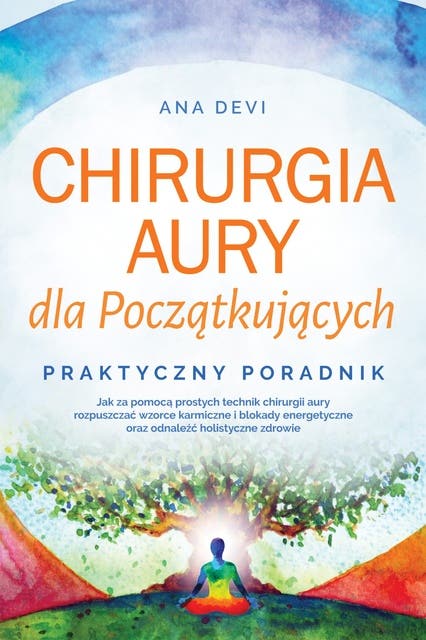 Chirurgia aury dla Początkujących – Praktyczny poradnik: Jak za pomocą prostych technik chirurgii aury rozpuszczać wzorce karmiczne i blokady energetyczne oraz odnaleźć holistyczne zdrowie