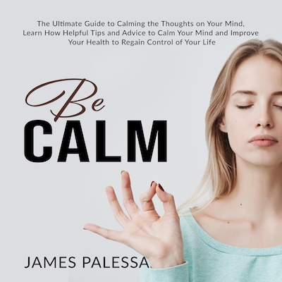 Be Calm: The Ultimate Guide to Calming the Thoughts on Your Mind, Learn How Helpful Tips and Advice to Calm Your Mind and Improve Your Health to Regain Control of Your Life