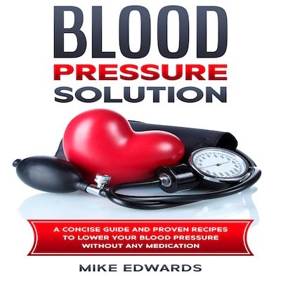 Blood Pressure Solution: A Concise Guide and Proven Recipes to Lower Your Blood Pressure Without Any Medication