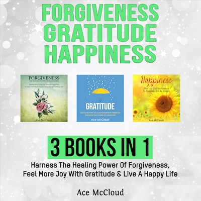 Forgiveness: Gratitude: Happiness: 3 Books in 1: Harness The Healing Power Of Forgiveness, Feel More Joy With Gratitude & Live A Happy Life