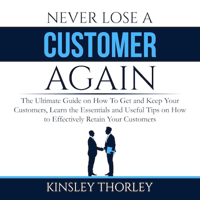 Never Lose a Customer Again: The Ultimate Guide on How To Get and Keep Your Customers, Learn the Essentials and Useful Tips on How to Effectively Retain Your Customers