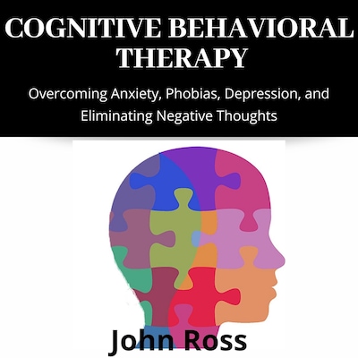 Cognitive Behavioral Therapy: Overcoming Anxiety, Phobias, Depression, and Eliminating Negative Thoughts