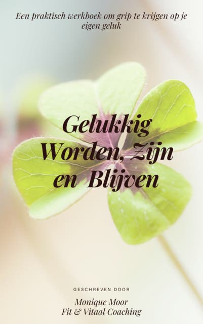 Gelukkig Worden, Zijn en Blijven: Een praktisch werkboek om grip te krijgen op je eigen geluk