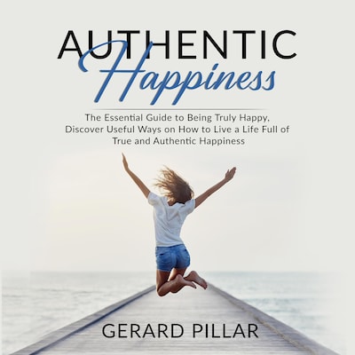 Authentic Happiness: The Essential Guide to Being Truly Happy, Discover Useful Ways on How to Live a Life Full of True and Authentic Happiness