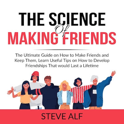 The Science of Making Friends: The Ultimate Guide on How to Make Friends and Keep Them, Learn Useful Tips on How to Develop Friendships That would Last a Lifetime
