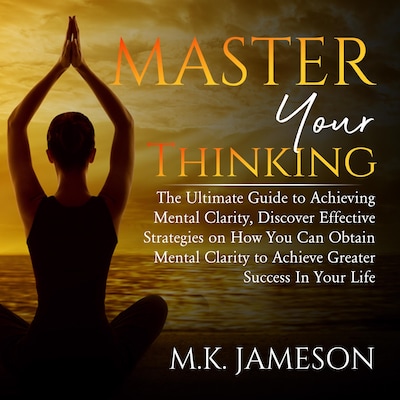 Master Your Thinking: The Ultimate Guide to Achieving Mental Clarity, Discover Effective Strategies on How You Can Obtain Mental Clarity to Achieve Greater Success  In Your Life
