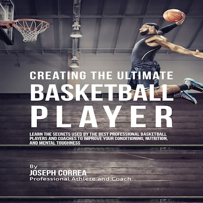Creating the Ultimate Basketball Player: Learn the Secrets Used by the Best Professional Basketball Players and Coaches to Improve Your Conditioning, Nutrition, and Mental Toughness