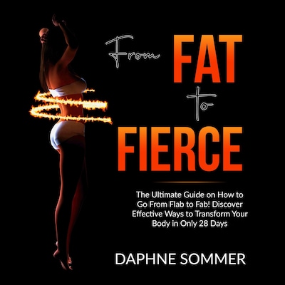 From Fat to Fierce: The Ultimate Guide on How to Go From Flab to Fab! Discover Effective Ways to Transform Your Body in Only 28 Days